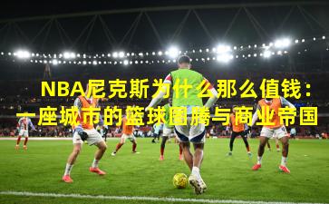 NBA尼克斯为什么那么值钱：一座城市的篮球图腾与商业帝国