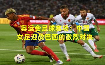 奥运会足球赛场：中国女足迎战巴西的激烈对决