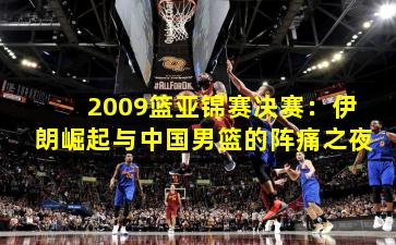 2009篮亚锦赛决赛：伊朗崛起与中国男篮的阵痛之夜