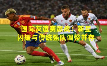 国际友谊赛激战：新星闪耀与传统强队调整并存
