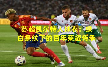 苏超凯尔特人球衣:绿白条纹下的百年荣耀传承