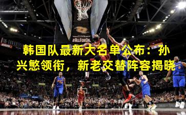 韩国队最新大名单公布：孙兴慜领衔，新老交替阵容揭晓